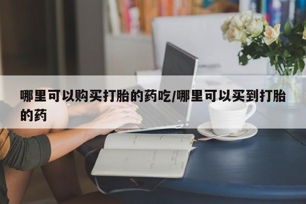 药流药怎么买哪里可以购买打胎的药吃/哪里可以买到打胎的药