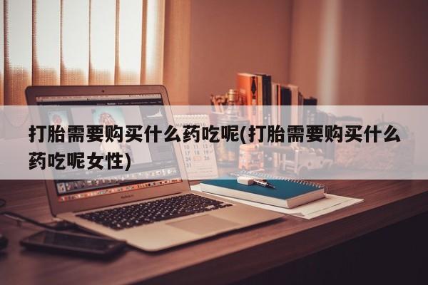 药流药怎么买打胎需要购买什么药吃呢(打胎需要购买什么药吃呢女性)