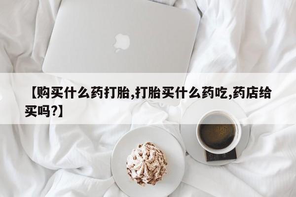 药流药怎么买【购买什么药打胎,打胎买什么药吃,药店给买吗?】