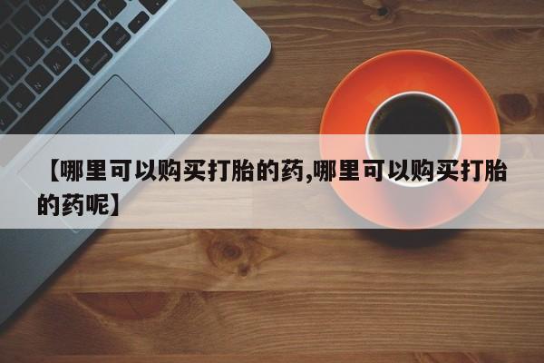药流药怎么买【哪里可以购买打胎的药,哪里可以购买打胎的药呢】