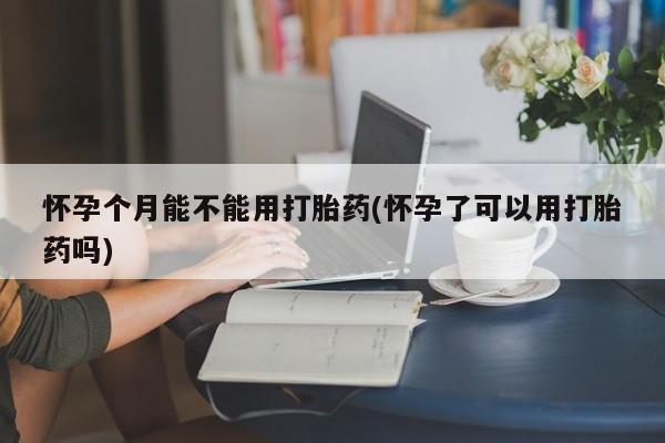 药流药怎么买怀孕个月能不能用打胎药(怀孕了可以用打胎药吗)