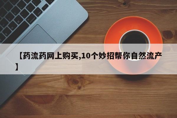 药流药怎么买【药流药网上购买,10个妙招帮你自然流产】