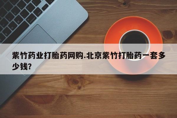 药流药怎么买紫竹药业打胎药网购.北京紫竹打胎药一套多少钱？